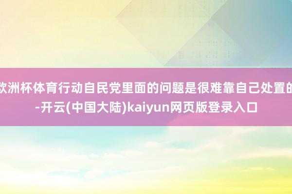欧洲杯体育行动自民党里面的问题是很难靠自己处置的-开云(中国大陆)kaiyun网页版登录入口